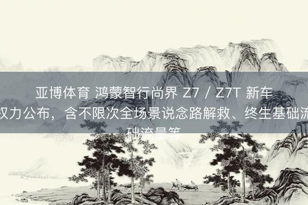 亚博体育 鸿蒙智行尚界 Z7 / Z7T 新车劳动权力公布，含不限次全场景说念路解救、终生基础流量等